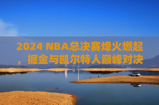 2024 NBA总决赛烽火燃起,掘金与凯尔特人巅峰对决,悬念迭起,2024 NBA总决赛,掘金凯尔特人巅峰对决悬念迭起