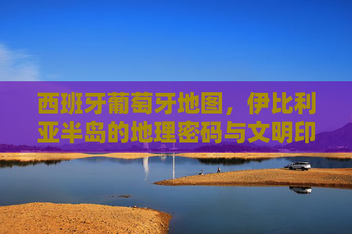 西班牙葡萄牙地图,伊比利亚半岛的地理密码与文明印记,西班牙葡萄牙地图,伊比利亚半岛的地理密码与文明印记