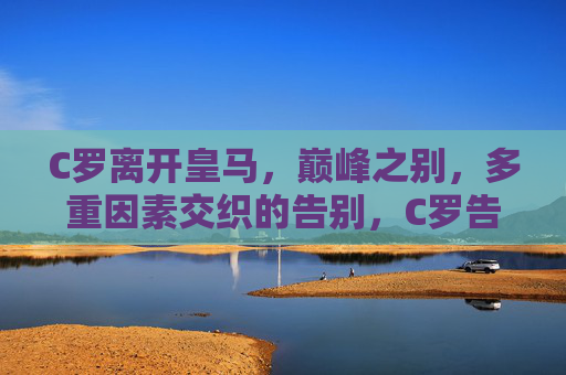 C罗离开皇马，巅峰之别，多重因素交织的告别，C罗告别皇马，巅峰之别与多重因素交织