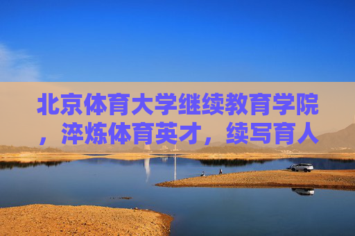 北京体育大学继续教育学院,淬炼体育英才,续写育人新篇,北京体育大学继续教育学院,淬炼体育英才 续写育人新篇