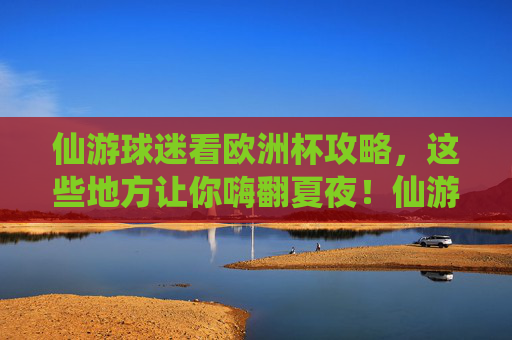 仙游球迷看欧洲杯攻略,这些地方让你嗨翻夏夜!仙游球迷欧洲杯嗨翻夏夜攻略