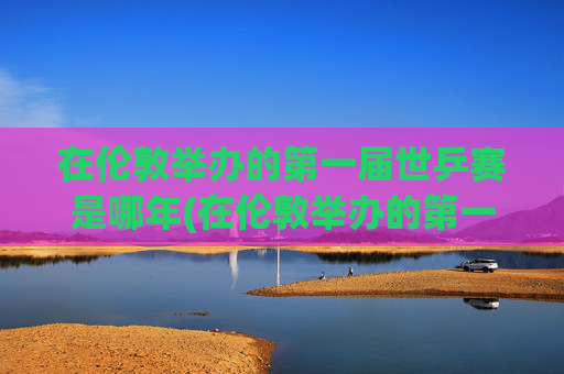 在伦敦举办的第一届世乒赛是哪年(在伦敦举办的第一届世乒赛是哪年举行的)