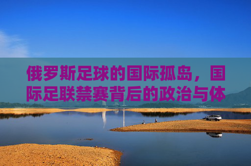 俄罗斯足球的国际孤岛,国际足联禁赛背后的政治与体育博弈,俄罗斯足球的国际孤岛,禁赛背后的政治与体育博弈