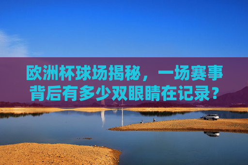 欧洲杯球场揭秘,一场赛事背后有多少双眼睛在记录?欧洲杯球场揭秘,赛事背后的记录之眼