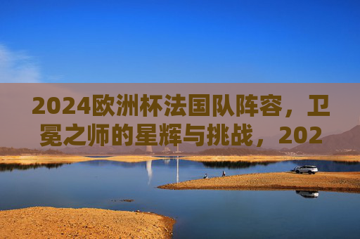 2024欧洲杯法国队阵容，卫冕之师的星辉与挑战，2024欧洲杯法国队阵容，卫冕之师的星辉与挑战