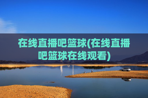 在线直播吧篮球(在线直播吧篮球在线观看)
