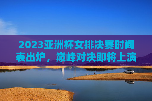 2023亚洲杯女排决赛时间表出炉，巅峰对决即将上演，精彩不容错过，2023亚洲杯女排决赛巅峰对决时间表出炉
