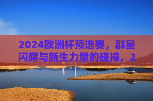 2024欧洲杯预选赛，群星闪耀与新生力量的碰撞，2024欧洲杯预选赛，群星闪耀与新锐碰撞