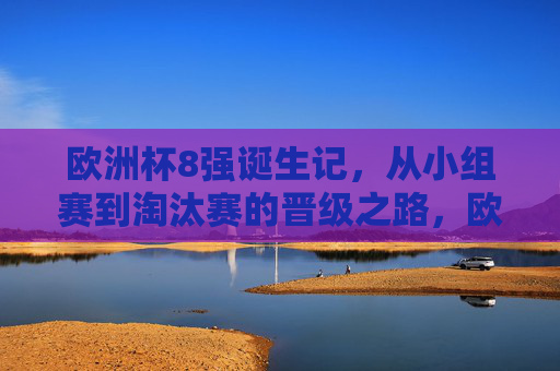 欧洲杯8强诞生记，从小组赛到淘汰赛的晋级之路，欧洲杯8强诞生记，从小组赛到淘汰赛的晋级之路