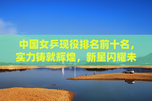 中国女乒现役排名前十名，实力铸就辉煌，新星闪耀未来，中国女乒现役十强，实力铸就辉煌，新星闪耀未来