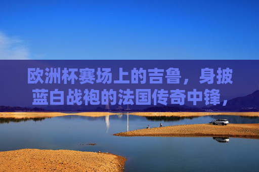 欧洲杯赛场上的吉鲁,身披蓝白战袍的法国传奇中锋,欧洲杯赛场上的法国传奇中锋吉鲁
