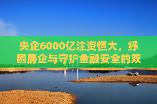 央企6000亿注资恒大,纾困房企与守护金融安全的双重使命
