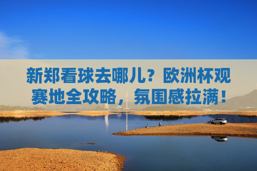 新郑看球去哪儿？欧洲杯观赛地全攻略，氛围感拉满！新郑欧洲杯观赛地全攻略，氛围感拉满，看球好去处！