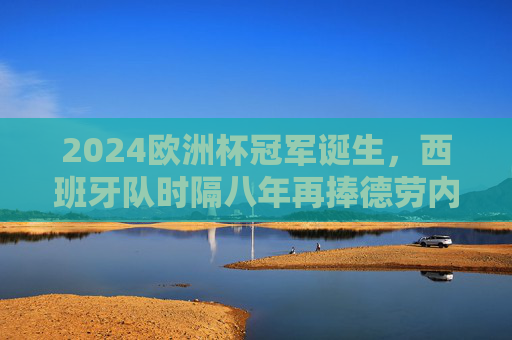 2024欧洲杯冠军诞生，西班牙队时隔八年再捧德劳内杯，2024欧洲杯冠军，西班牙时隔八年再捧德劳内杯