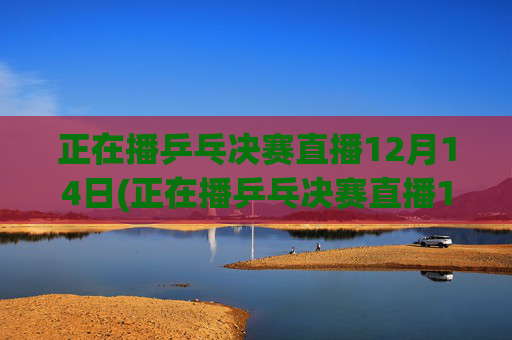 正在播乒乓决赛直播12月14日(正在播乒乓决赛直播12月14日几点)12月14日乒乓决赛直播中