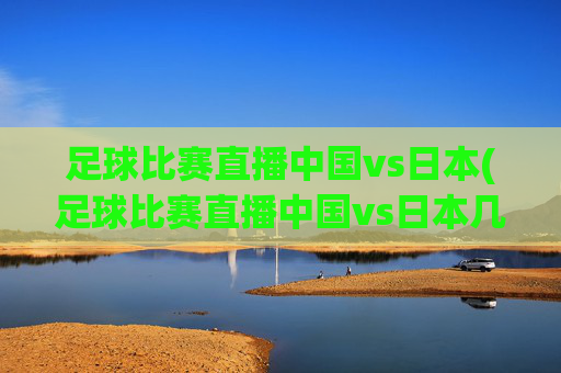 足球比赛直播中国vs日本(足球比赛直播中国vs日本几点开始)