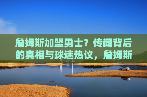 詹姆斯加盟勇士?传闻背后的真相与球迷热议,詹姆斯加盟勇士传闻,真相与球迷热议