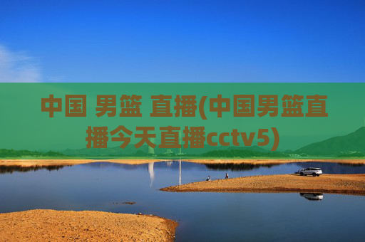 中国 男篮 直播(中国男篮直播今天直播cctv5)