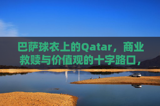 巴萨球衣上的Qatar,商业救赎与价值观的十字路口,巴萨球衣上的卡塔尔,商业救赎与价值观的十字路口