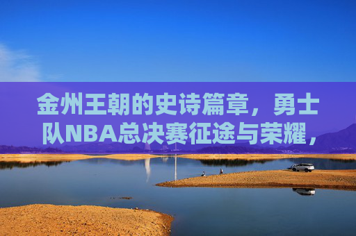 金州王朝的史诗篇章,勇士队NBA总决赛征途与荣耀,金州王朝,总决赛史诗征途与荣耀