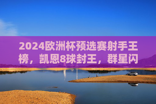 2024欧洲杯预选赛射手王榜，凯恩8球封王，群星闪耀点燃烽火，2024欧洲杯预选赛射手王凯恩8球封王，群星闪耀点燃烽火