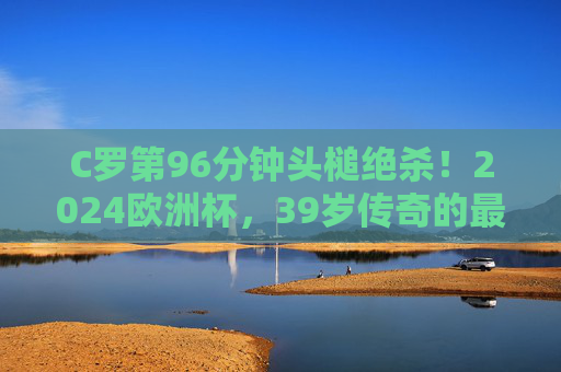 C罗第96分钟头槌绝杀！2024欧洲杯，39岁传奇的最后一舞仍在燃烧，C罗96分钟头槌绝杀！39岁传奇2024欧洲杯最后一舞燃爆