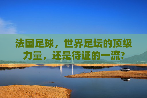 法国足球,世界足坛的顶级力量,还是待证的一流?