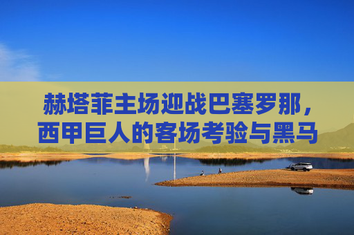 赫塔菲主场迎战巴塞罗那,西甲巨人的客场考验与黑马的坚守,赫塔菲主场迎战巴萨,巨人客场考验与黑马坚守