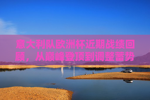 意大利队欧洲杯近期战绩回顾，从巅峰登顶到调整蓄势，意大利欧洲杯，从巅峰登顶到调整蓄势