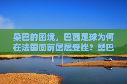 桑巴的困境,巴西足球为何在法国面前屡屡受挫?桑巴之困,巴西足球为何屡屡受挫于法国?