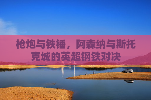 枪炮与铁锤,阿森纳与斯托克城的英超钢铁对决