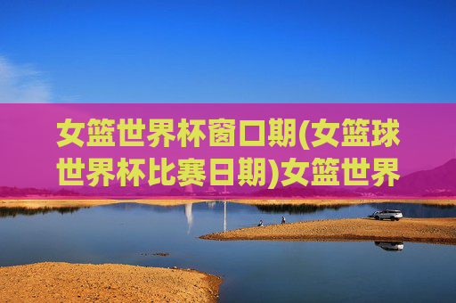 女篮世界杯窗口期(女篮球世界杯比赛日期)女篮世界杯窗口期