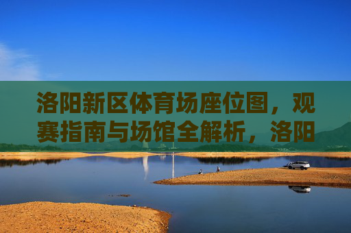 洛阳新区体育场座位图,观赛指南与场馆全解析,洛阳新区体育场,座位图、观赛指南与场馆全解析