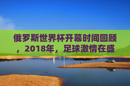 俄罗斯世界杯开幕时间回顾,2018年,足球激情在盛夏点燃,2018俄罗斯世界杯,盛夏开幕点燃足球激情