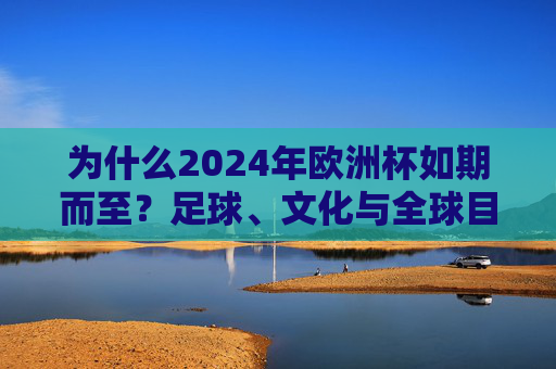 为什么2024年欧洲杯如期而至？足球、文化与全球目光的交织，2024欧洲杯如期而至，足球、文化与全球目光的交织