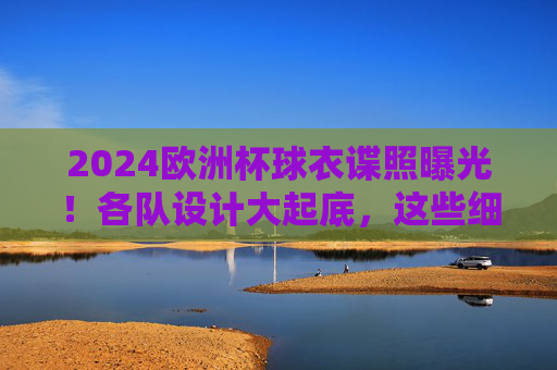 2024欧洲杯球衣谍照曝光!各队设计大起底,这些细节藏玄机,2024欧洲杯球衣谍照曝光,设计大起底,细节藏玄机