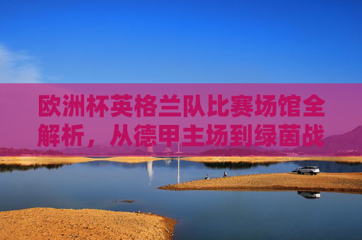 欧洲杯英格兰队比赛场馆全解析,从德甲主场到绿茵战场,欧洲杯英格兰队场馆全解析,从德甲主场到绿茵战场