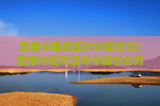 直播中国男篮对中国台北(直播中国男篮对中国台北男篮比赛)