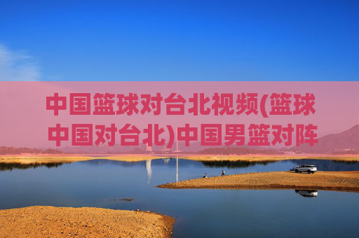 中国篮球对台北视频(篮球 中国对台北)中国男篮对阵台北男篮视频
