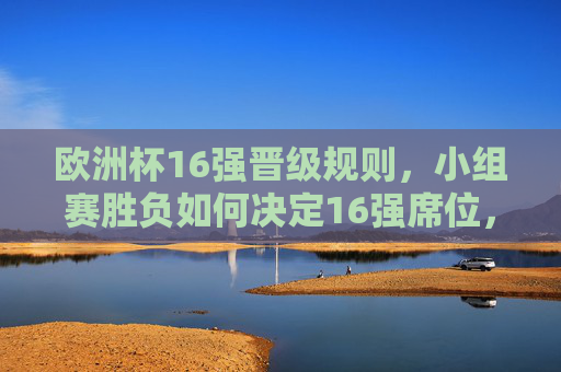 欧洲杯16强晋级规则,小组赛胜负如何决定16强席位,欧洲杯16强晋级规则,小组赛胜负如何决定席位