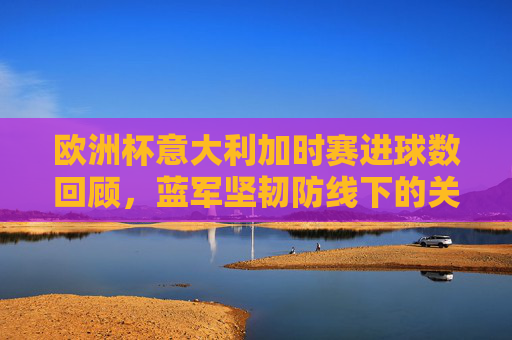 欧洲杯意大利加时赛进球数回顾,蓝军坚韧防线下的关键绝杀,欧洲杯意大利加时赛,坚韧防线下的关键绝杀