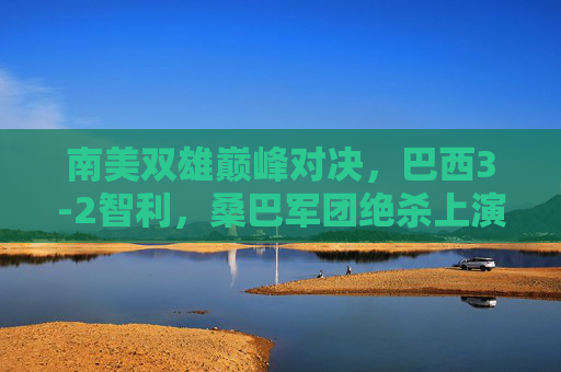 南美双雄巅峰对决，巴西3-2智利，桑巴军团绝杀上演进球盛宴，南美双雄巅峰对决，巴西3-2智利绝杀上演进球盛宴