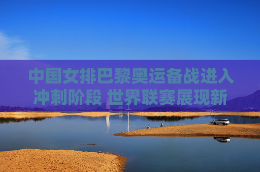 中国女排巴黎奥运备战进入冲刺阶段 世界联赛展现新老结合活力，中国女排巴黎奥运备战冲刺 世界联赛新老结合展活力