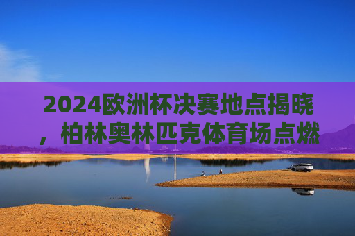 2024欧洲杯决赛地点揭晓，柏林奥林匹克体育场点燃冠军之火，2024欧洲杯决赛柏林奥林匹克体育场点燃冠军之火