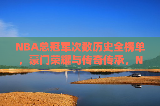 NBA总冠军次数历史全榜单,豪门荣耀与传奇传承,NBA历史总冠军次数全榜单,豪门荣耀与传奇传承