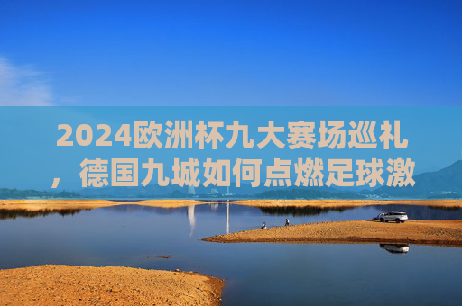 2024欧洲杯九大赛场巡礼,德国九城如何点燃足球激情?