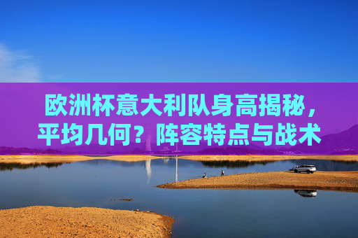 欧洲杯意大利队身高揭秘,平均几何?阵容特点与战术影响,欧洲杯意大利队身高揭秘,平均几何与战术影响