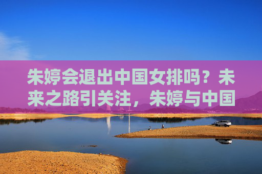 朱婷会退出中国女排吗?未来之路引关注,朱婷与中国女排未来去留引关注