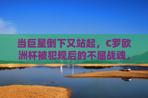 当巨星倒下又站起，C罗欧洲杯被犯规后的不屈战魂，巨星跌宕再起，C罗欧洲杯被犯规的不屈战魂