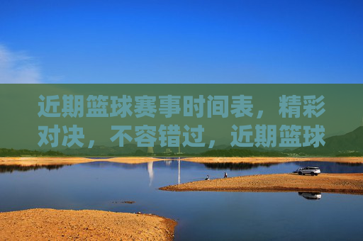 近期篮球赛事时间表，精彩对决，不容错过，近期篮球赛事时间表，精彩对决不容错过